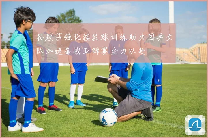 孙颖莎强化接发球训练助力国乒女队加速备战亚锦赛全力以赴