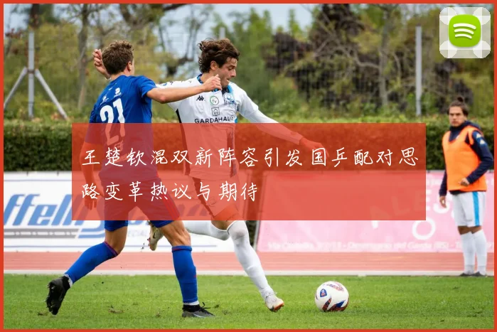 王楚钦混双新阵容引发国乒配对思路变革热议与期待